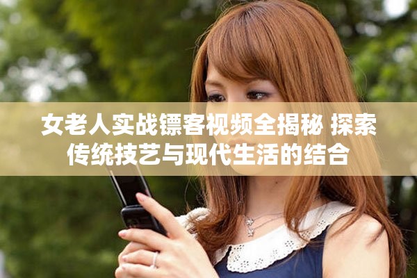 女老人实战镖客视频全揭秘 探索传统技艺与现代生活的结合