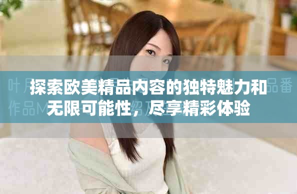 探索欧美精品内容的独特魅力和无限可能性，尽享精彩体验