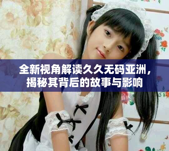 全新视角解读久久无码亚洲，揭秘其背后的故事与影响