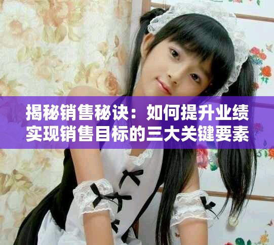 揭秘销售秘诀：如何提升业绩实现销售目标的三大关键要素