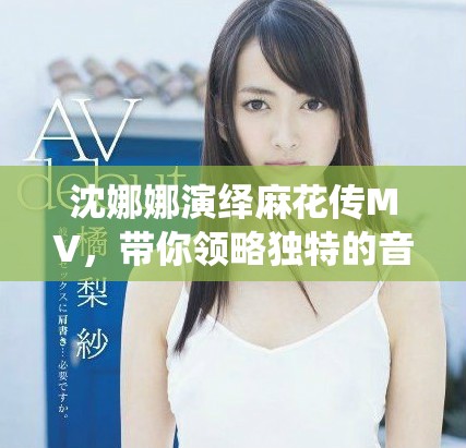 沈娜娜演绎麻花传MV，带你领略独特的音乐魅力