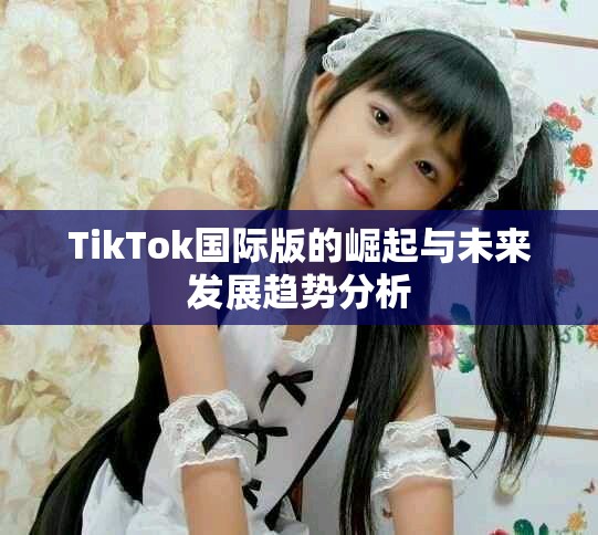 TikTok国际版的崛起与未来发展趋势分析