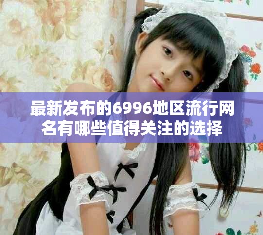 最新发布的6996地区流行网名有哪些值得关注的选择