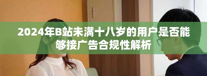 2024年B站未满十八岁的用户是否能够接广告合规性解析