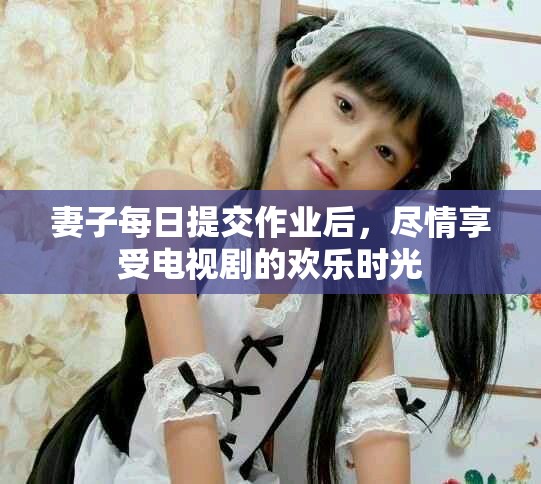 妻子每日提交作业后，尽情享受电视剧的欢乐时光
