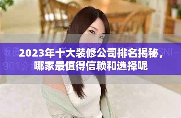 2023年十大装修公司排名揭秘，哪家最值得信赖和选择呢