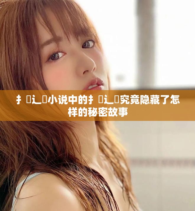 扌喿辶畐小说中的扌喿辶畐究竟隐藏了怎样的秘密故事