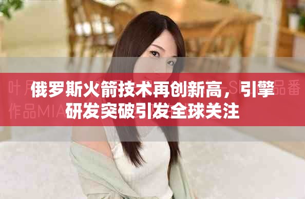 俄罗斯火箭技术再创新高，引擎研发突破引发全球关注