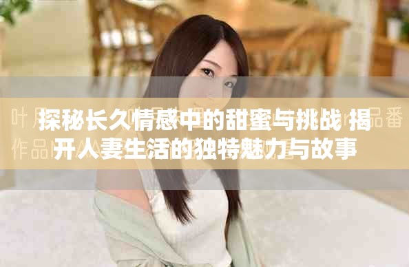 探秘长久情感中的甜蜜与挑战 揭开人妻生活的独特魅力与故事