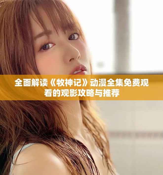 全面解读《牧神记》动漫全集免费观看的观影攻略与推荐