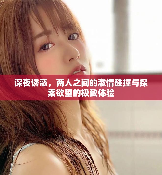 深夜诱惑，两人之间的激情碰撞与探索欲望的极致体验