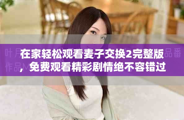 在家轻松观看麦子交换2完整版，免费观看精彩剧情绝不容错过