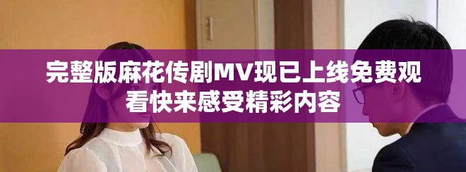 完整版麻花传剧MV现已上线免费观看快来感受精彩内容