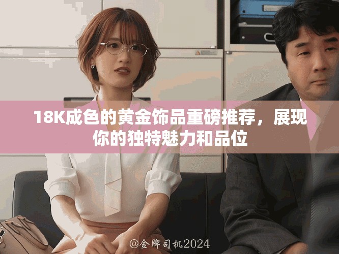 18K成色的黄金饰品重磅推荐，展现你的独特魅力和品位