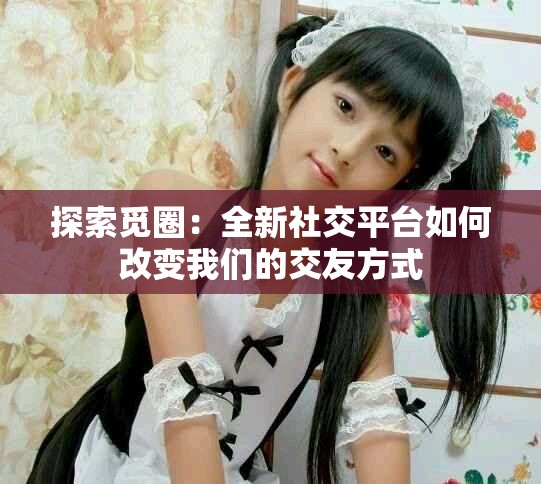 探索觅圈：全新社交平台如何改变我们的交友方式