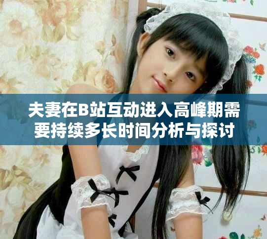 夫妻在B站互动进入高峰期需要持续多长时间分析与探讨