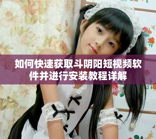 如何快速获取斗阴阳短视频软件并进行安装教程详解