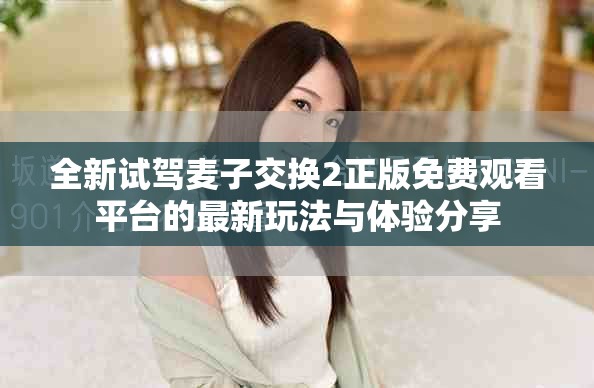 全新试驾麦子交换2正版免费观看平台的最新玩法与体验分享