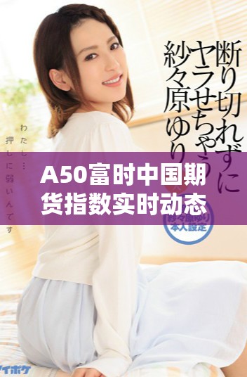 A50富时中国期货指数实时动态与市场分析详解
