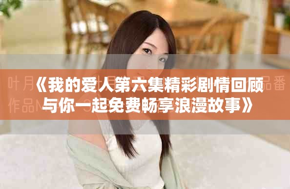 《我的爱人第六集精彩剧情回顾 与你一起免费畅享浪漫故事》