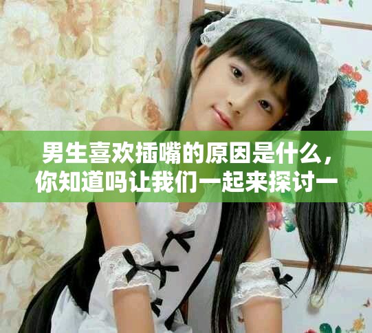 男生喜欢插嘴的原因是什么，你知道吗让我们一起来探讨一下吧