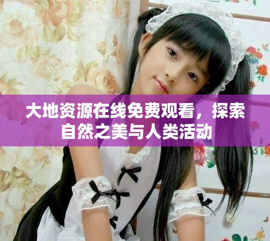 大地资源在线免费观看，探索自然之美与人类活动