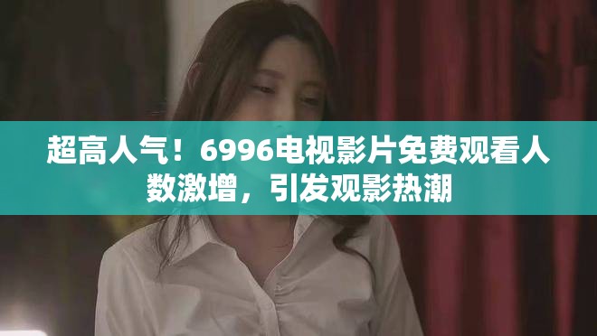 超高人气！6996电视影片免费观看人数激增，引发观影热潮