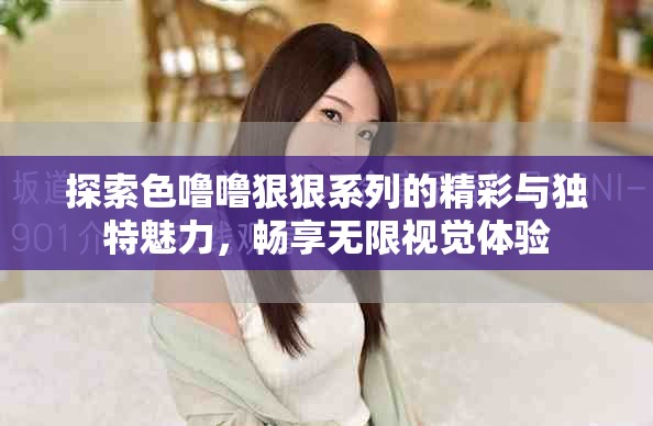探索色噜噜狠狠系列的精彩与独特魅力，畅享无限视觉体验