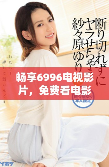 畅享6996电视影片，免费看电影的绝佳选择与体验