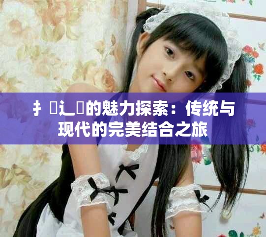 扌喿辶畐的魅力探索：传统与现代的完美结合之旅