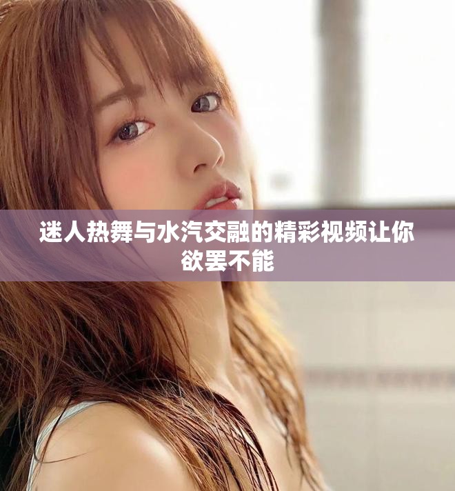 迷人热舞与水汽交融的精彩视频让你欲罢不能