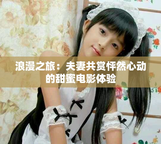 浪漫之旅：夫妻共赏怦然心动的甜蜜电影体验