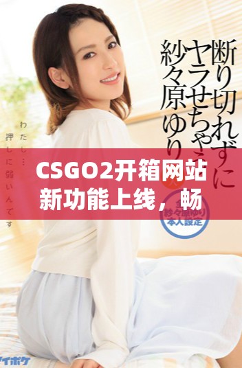 CSGO2开箱网站新功能上线，畅享更丰富的游戏体验与奖励