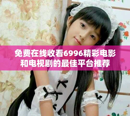 免费在线收看6996精彩电影和电视剧的最佳平台推荐