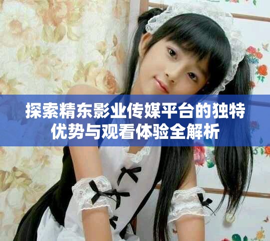 探索精东影业传媒平台的独特优势与观看体验全解析