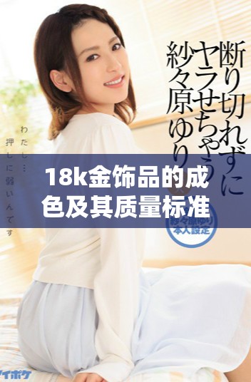 18k金饰品的成色及其质量标准详解与选购建议