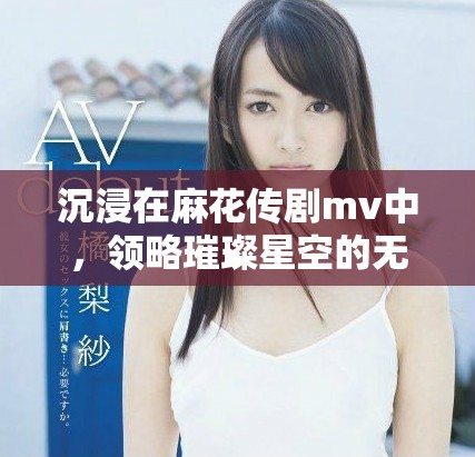 沉浸在麻花传剧mv中，领略璀璨星空的无限魅力