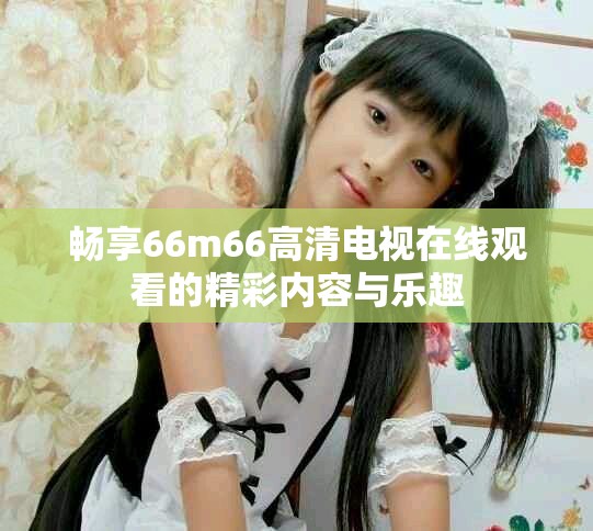 畅享66m66高清电视在线观看的精彩内容与乐趣