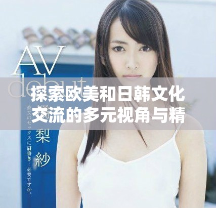 探索欧美和日韩文化交流的多元视角与精彩视频内容分享