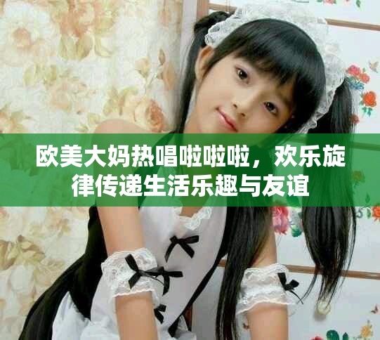 欧美大妈热唱啦啦啦，欢乐旋律传递生活乐趣与友谊