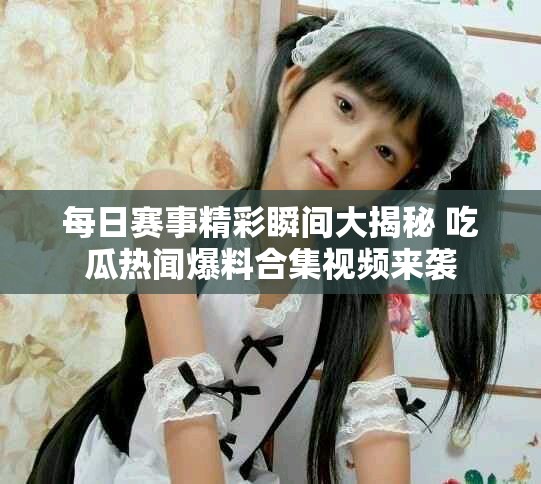 每日赛事精彩瞬间大揭秘 吃瓜热闻爆料合集视频来袭