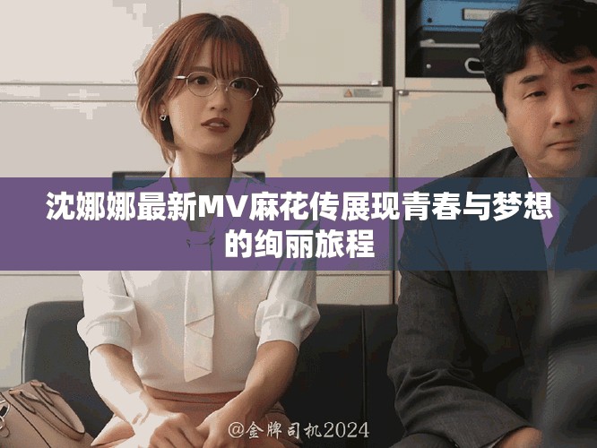 沈娜娜最新MV麻花传展现青春与梦想的绚丽旅程