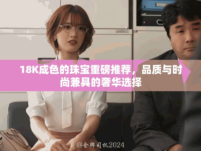 18K成色的珠宝重磅推荐，品质与时尚兼具的奢华选择