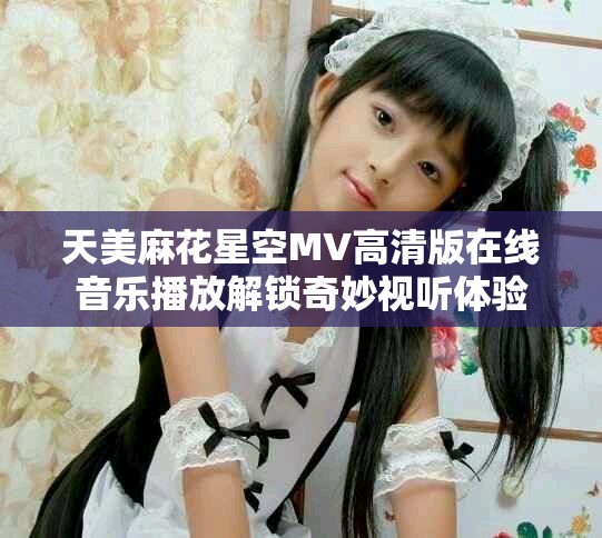 天美麻花星空MV高清版在线音乐播放解锁奇妙视听体验