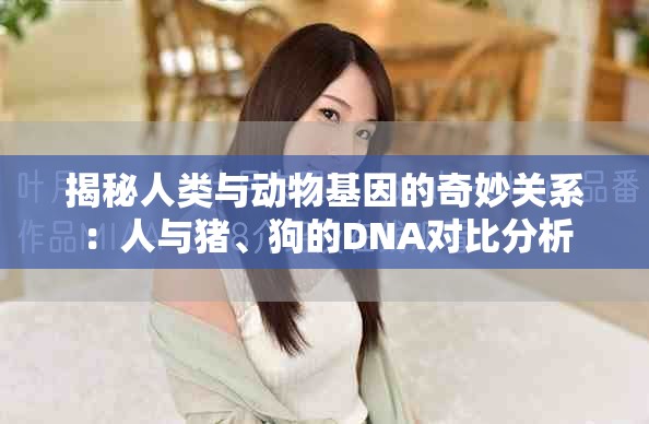 揭秘人类与动物基因的奇妙关系：人与猪、狗的DNA对比分析