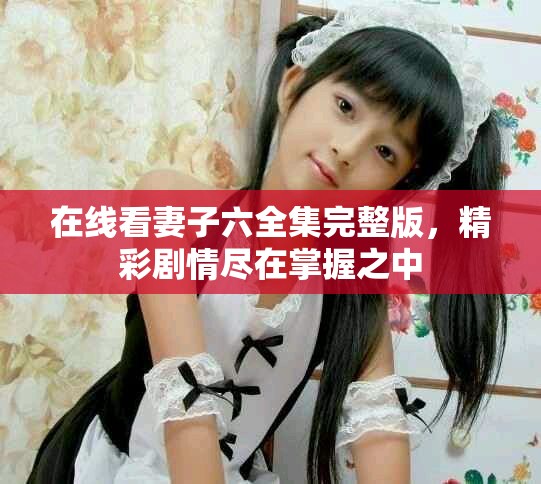 在线看妻子六全集完整版，精彩剧情尽在掌握之中