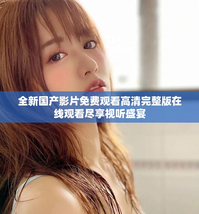 全新国产影片免费观看高清完整版在线观看尽享视听盛宴