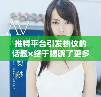 推特平台引发热议的话题x终于揭晓了更多内幕信息