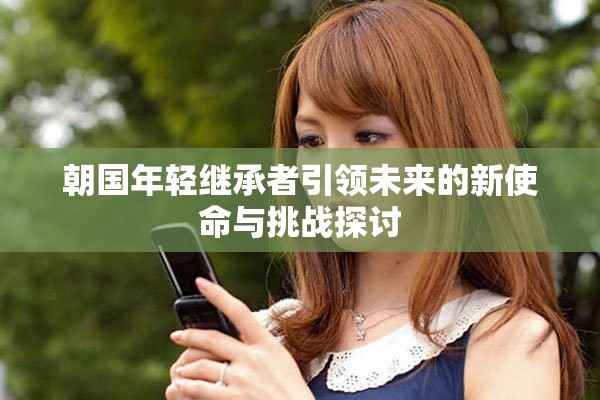朝国年轻继承者引领未来的新使命与挑战探讨