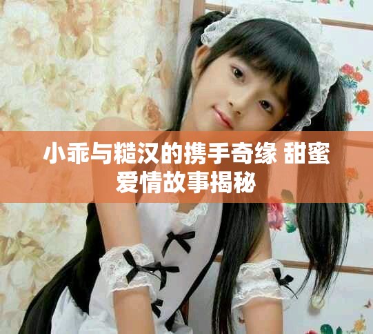 小乖与糙汉的携手奇缘 甜蜜爱情故事揭秘